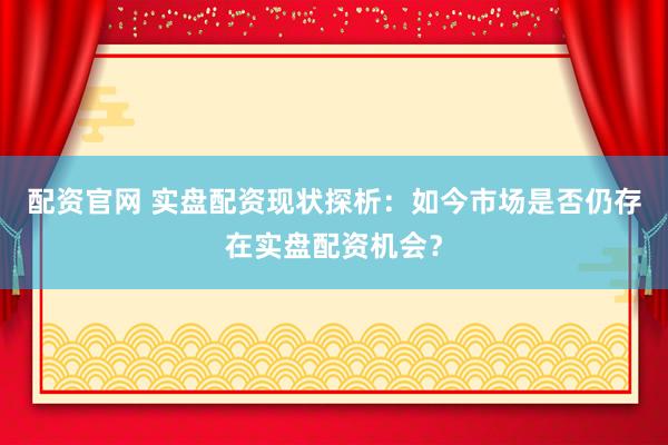 配资官网 实盘配资现状探析：如今市场是否仍存在实盘配资机会？