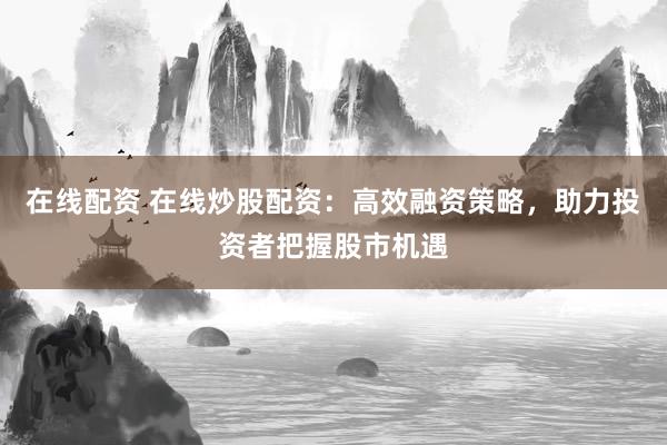 在线配资 在线炒股配资：高效融资策略，助力投资者把握股市机遇
