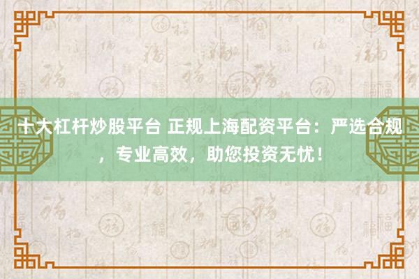 十大杠杆炒股平台 正规上海配资平台：严选合规，专业高效，助您投资无忧！