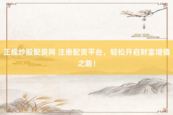 正规炒股配资网 注册配资平台，轻松开启财富增值之路！