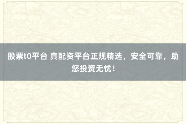 股票t0平台 真配资平台正规精选，安全可靠，助您投资无忧！