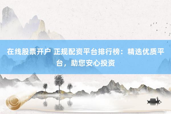 在线股票开户 正规配资平台排行榜：精选优质平台，助您安心投资
