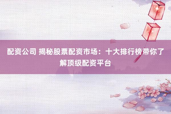 配资公司 揭秘股票配资市场：十大排行榜带你了解顶级配资平台