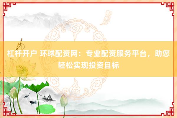 杠杆开户 环球配资网：专业配资服务平台，助您轻松实现投资目标