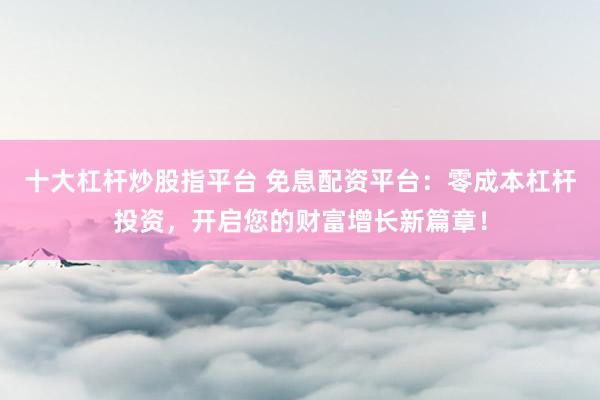 十大杠杆炒股指平台 免息配资平台：零成本杠杆投资，开启您的财富增长新篇章！