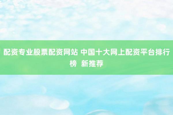 配资专业股票配资网站 中国十大网上配资平台排行榜  新推荐