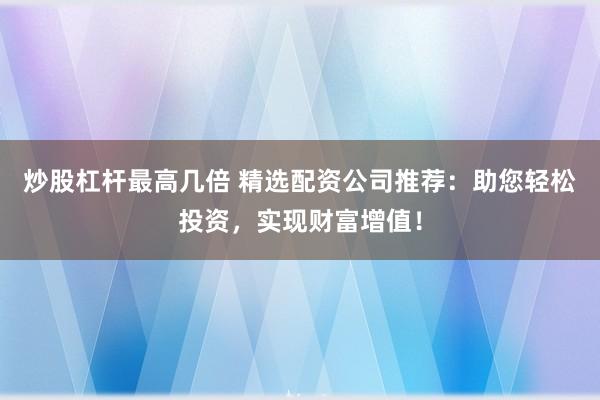 炒股杠杆最高几倍 精选配资公司推荐:助您轻松投资,实现财富增值!