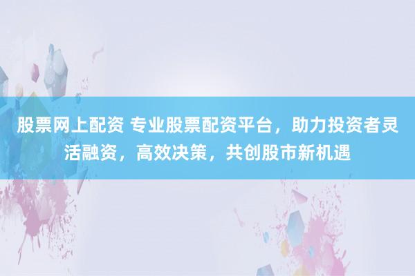 股票网上配资 专业股票配资平台,助力投资者灵活融资,高效决策,共创股市新机遇