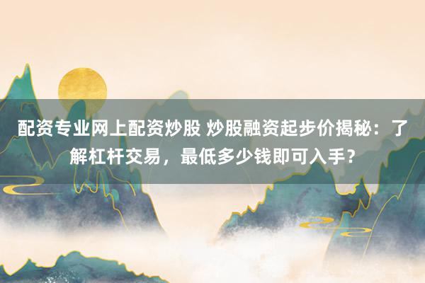配资专业网上配资炒股 炒股融资起步价揭秘：了解杠杆交易，最低多少钱即可入手？