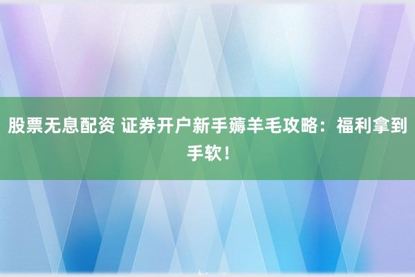股票无息配资 证券开户新手薅羊毛攻略：福利拿到手软！
