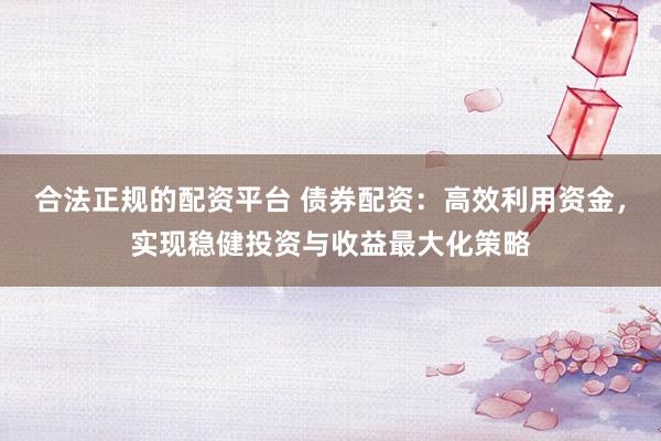 合法正规的配资平台 债券配资：高效利用资金，实现稳健投资与收益最大化策略
