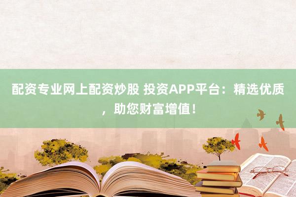 配资专业网上配资炒股 投资APP平台:精选优质,助您财富增值!