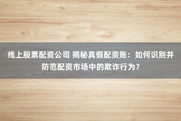 线上股票配资公司 揭秘真假配资账：如何识别并防范配资市场中的欺诈行为？