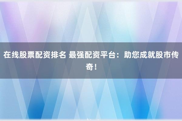 在线股票配资排名 最强配资平台：助您成就股市传奇！