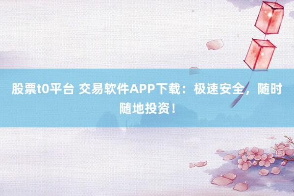 股票t0平台 交易软件APP下载：极速安全，随时随地投资！