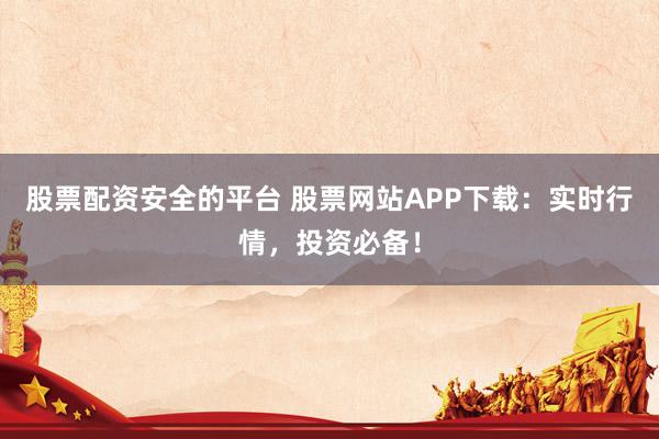 股票配资安全的平台 股票网站APP下载：实时行情，投资必备！