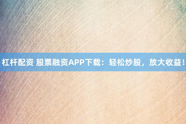 杠杆配资 股票融资APP下载：轻松炒股，放大收益！