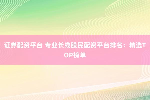 证券配资平台 专业长线股民配资平台排名:精选TOP榜单