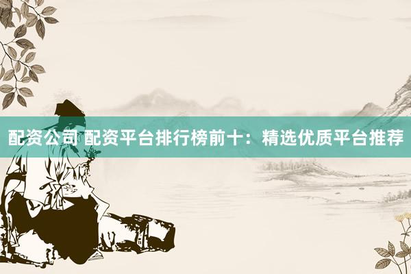 配资公司 配资平台排行榜前十：精选优质平台推荐