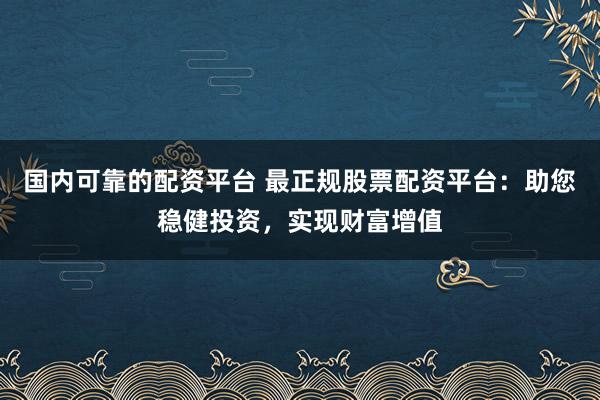 国内可靠的配资平台 最正规股票配资平台：助您稳健投资，实现财富增值