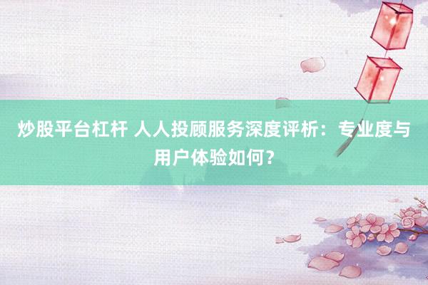 炒股平台杠杆 人人投顾服务深度评析：专业度与用户体验如何？