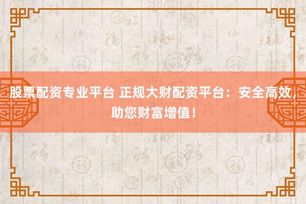 股票配资专业平台 正规大财配资平台:安全高效,助您财富增值!