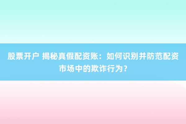 股票开户 揭秘真假配资账:如何识别并防范配资市场中的欺诈行为?