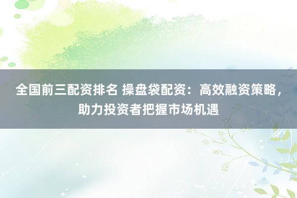 全国前三配资排名 操盘袋配资:高效融资策略,助力投资者把握市场机遇