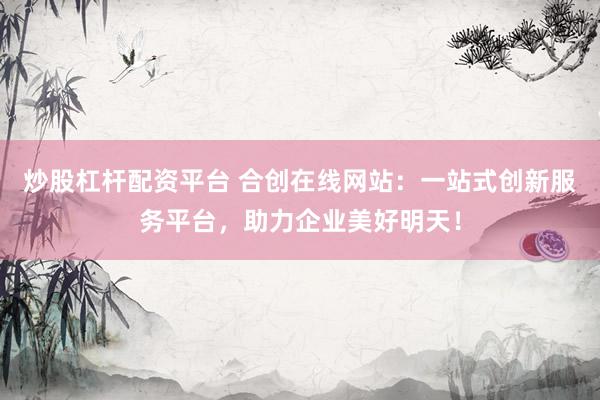 炒股杠杆配资平台 合创在线网站：一站式创新服务平台，助力企业美好明天！
