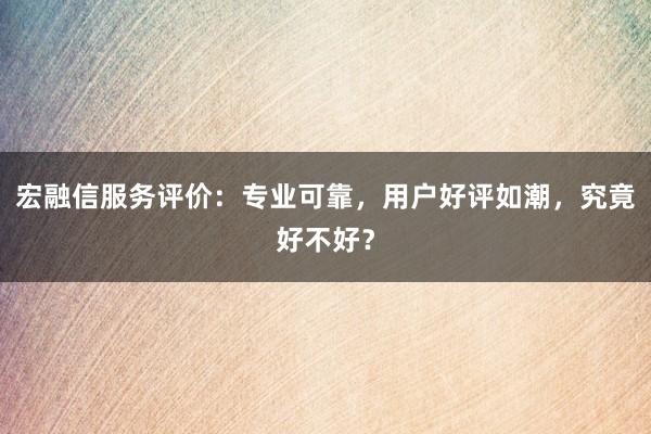 宏融信服务评价：专业可靠，用户好评如潮，究竟好不好？