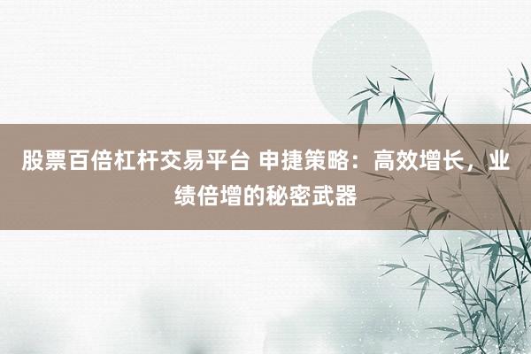 股票百倍杠杆交易平台 申捷策略:高效增长,业绩倍增的秘密武器