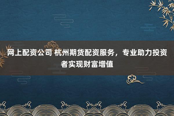 网上配资公司 杭州期货配资服务，专业助力投资者实现财富增值