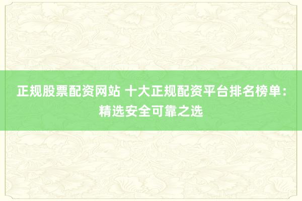 正规股票配资网站 十大正规配资平台排名榜单：精选安全可靠之选
