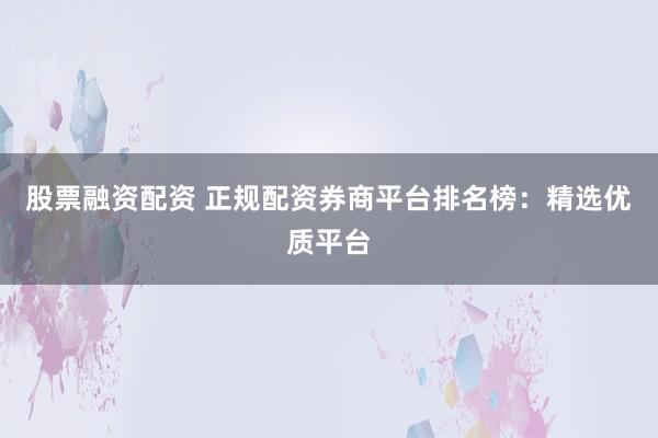 股票融资配资 正规配资券商平台排名榜：精选优质平台