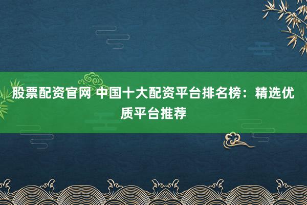 股票配资官网 中国十大配资平台排名榜：精选优质平台推荐