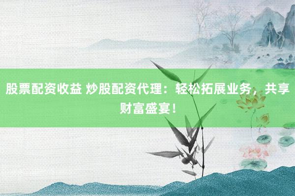 股票配资收益 炒股配资代理：轻松拓展业务，共享财富盛宴！
