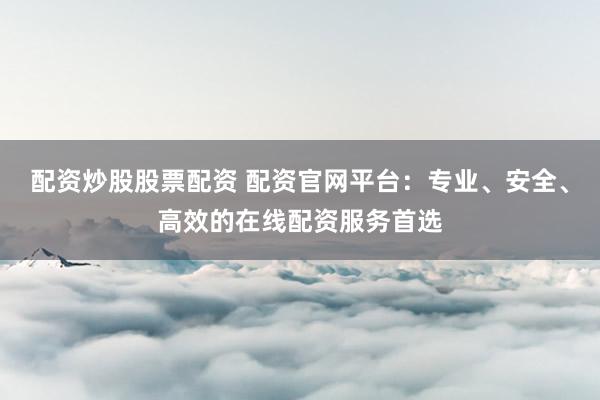 配资炒股股票配资 配资官网平台：专业、安全、高效的在线配资服务首选