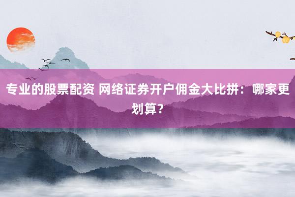 专业的股票配资 网络证券开户佣金大比拼：哪家更划算？