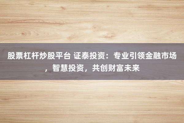 股票杠杆炒股平台 证泰投资：专业引领金融市场，智慧投资，共创财富未来