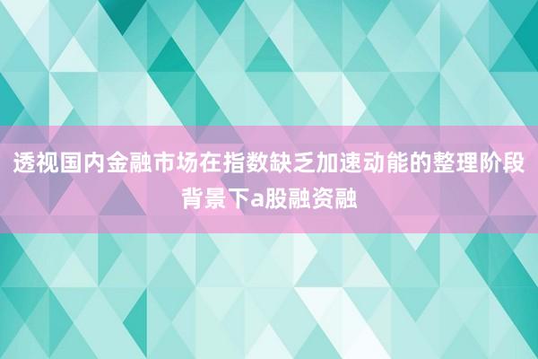 透视国内金融市场在指数缺乏加速动能的整理阶段背景下a股融资融