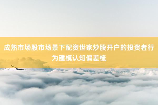 成熟市场股市场景下配资世家炒股开户的投资者行为建模认知偏差梳