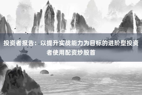 投资者报告：以提升实战能力为目标的进阶型投资者使用配资炒股首