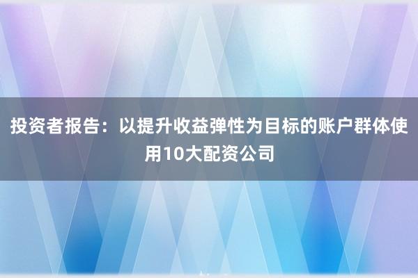 投资者报告:以提升收益弹性为目标的账户群体使用10大配资公司