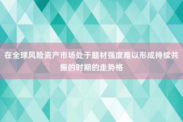 在全球风险资产市场处于题材强度难以形成持续共振的时期的走势格