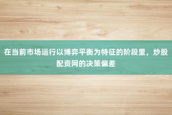 在当前市场运行以博弈平衡为特征的阶段里，炒股配资网的决策偏差
