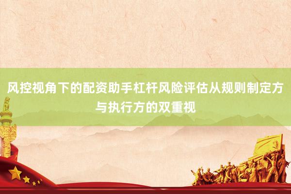 风控视角下的配资助手杠杆风险评估从规则制定方与执行方的双重视