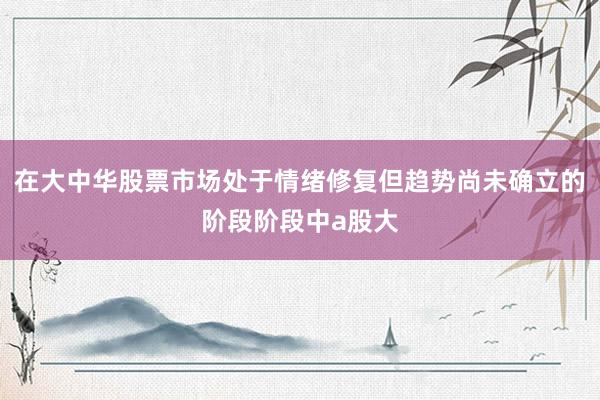 在大中华股票市场处于情绪修复但趋势尚未确立的阶段阶段中a股大