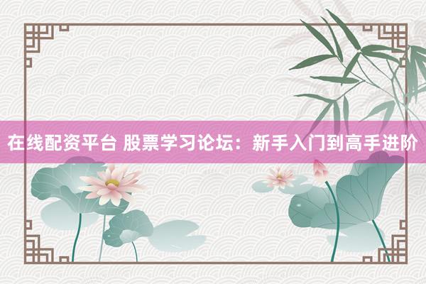 在线配资平台 股票学习论坛：新手入门到高手进阶