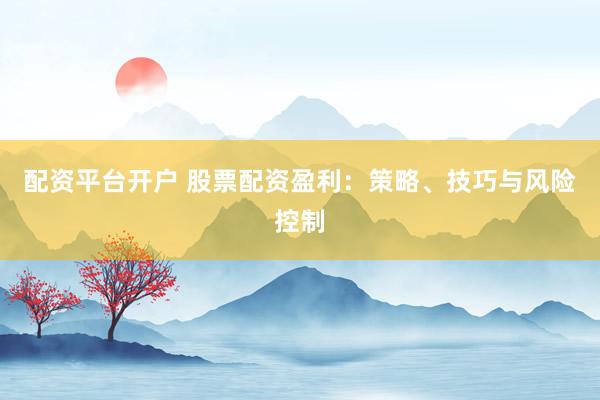 配资平台开户 股票配资盈利：策略、技巧与风险控制