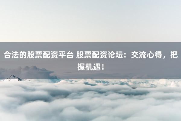 合法的股票配资平台 股票配资论坛：交流心得，把握机遇！